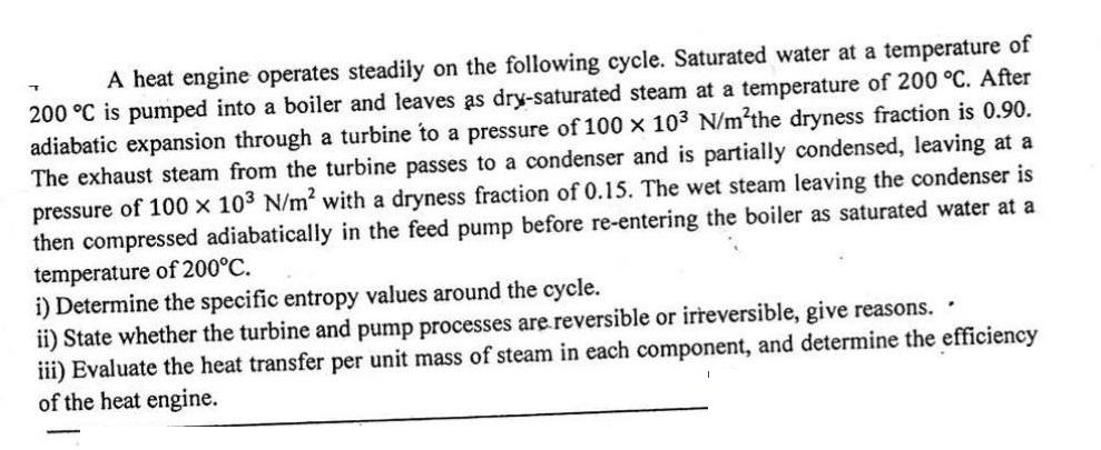 A heat engine operates steadily on the following cycle. Saturated water at a temperature of 200 C is pumped
