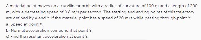 A material point moves on a curvilinear orbit with a radius of curvature of 100 m and a length of 200 m, with