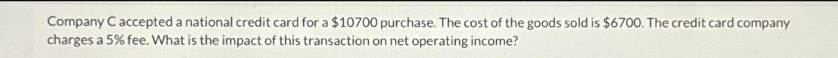 Company C accepted a national credit card for a $10700 purchase. The cost of the goods sold is $6700. The