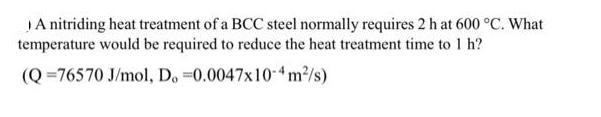 A nitriding heat treatment of a BCC steel normally requires 2 h at 600 C. What temperature would be required