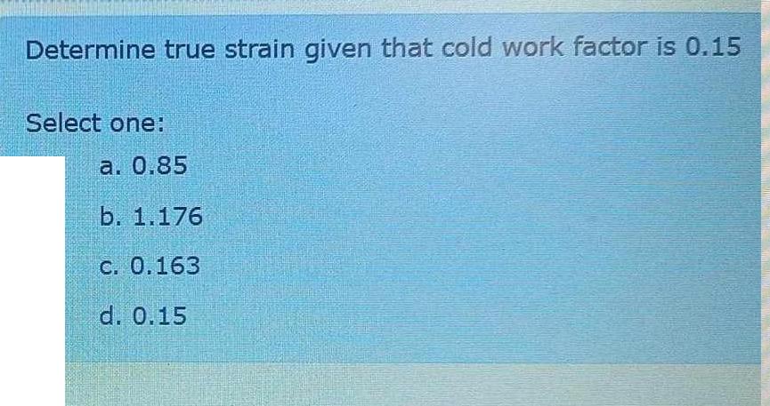Determine true strain given that cold work factor is 0.15 Select one: a. 0.85 b. 1.176 c. 0.163 d. 0.15