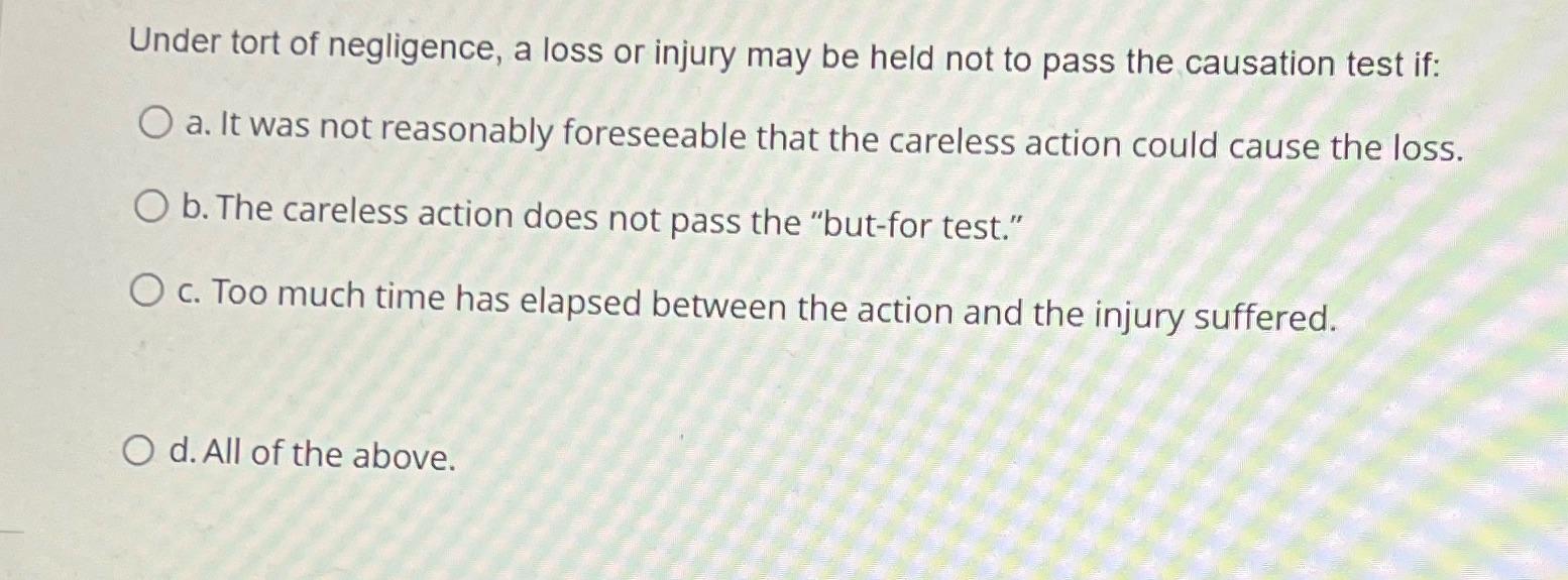 Under tort of negligence, a loss or injury may be held not to pass the causation test if: O a. It was not