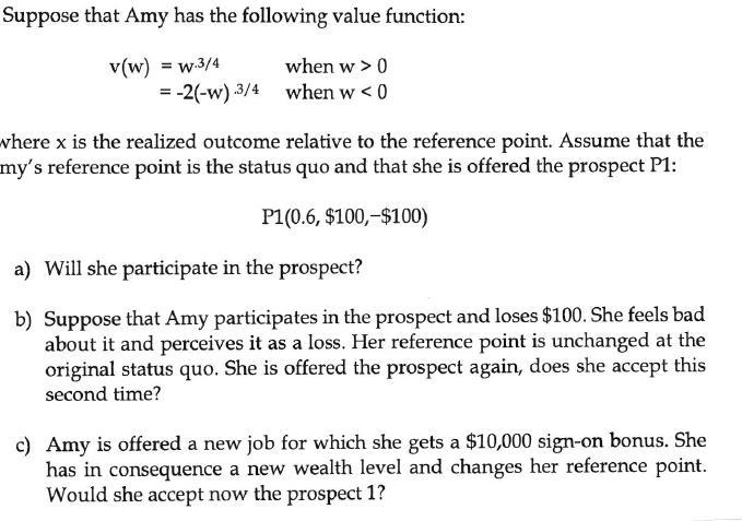 Suppose that Amy has the following value function: v(W) = w.3/4 when w > 0 = -2(-w) 3/4 when w < 0 where x is