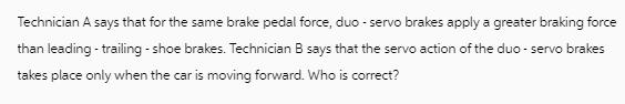 Technician A says that for the same brake pedal force, duo - servo brakes apply a greater braking force than