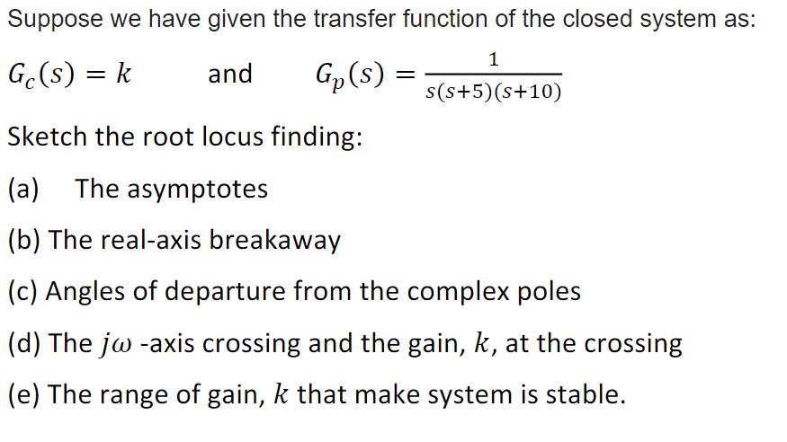 Suppose we have given the transfer function of the closed system as: 1 Gc(s) = k and G (s) = s(s+5) (s+10)