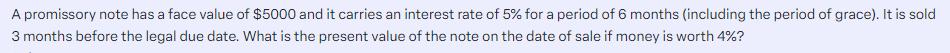 A promissory note has a face value of $5000 and it carries an interest rate of 5% for a period of 6 months