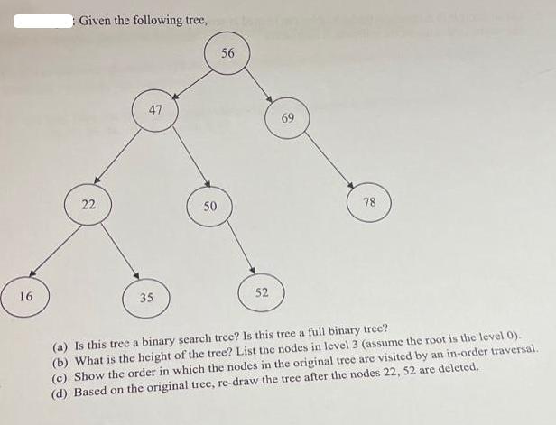 16 Given the following tree, 22 47 35 50 56 52 69 78 (a) Is this tree a binary search tree? Is this tree a