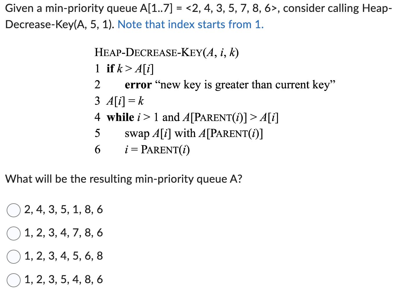 Given a min-priority queue A[1..7] = <2, 4, 3, 5, 7, 8, 6>, consider calling Heap- Decrease-Key(A, 5, 1).