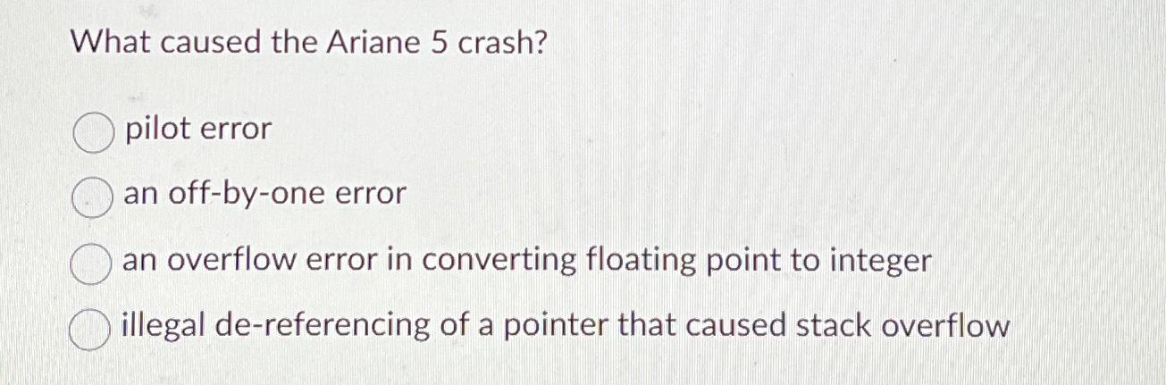 What caused the Ariane 5 crash? O pilot error an off-by-one error an overflow error in converting floating