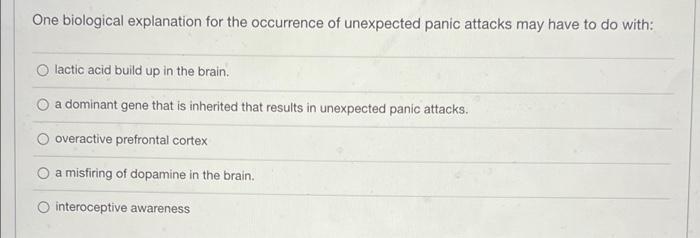 One biological explanation for the occurrence of unexpected panic attacks may have to do with: O lactic acid