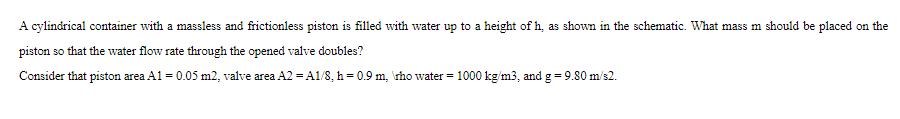 A cylindrical container with a massless and frictionless piston is filled with water up to a height of h, as