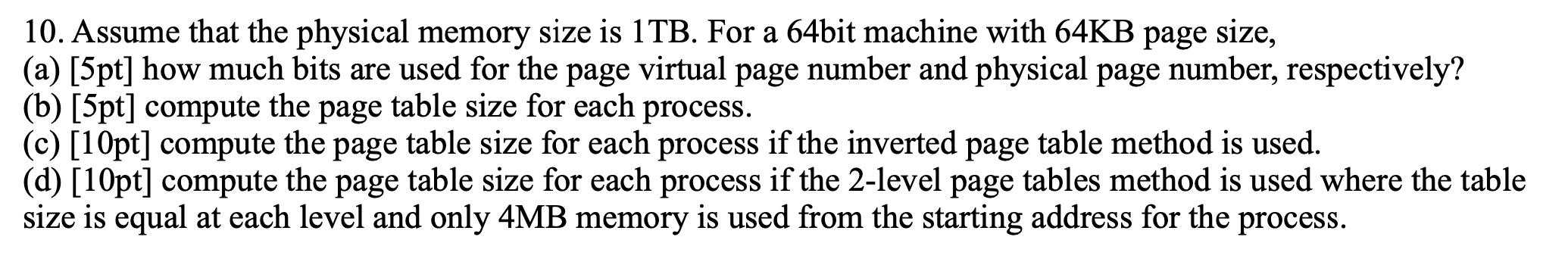 10. Assume that the physical memory size is 1TB. For a 64bit machine with 64KB page size, (a) [5pt] how much