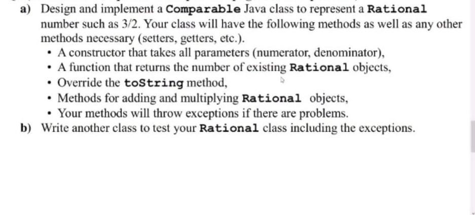 a) Design and implement a Comparable Java class to represent a Rational number such as 3/2. Your class will