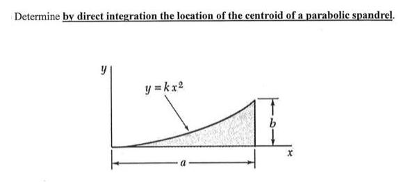 Determine by direct integration the location of the centroid of a parabolic spandrel. y y = kx2