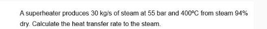 A superheater produces 30 kg/s of steam at 55 bar and 400C from steam 94% dry. Calculate the heat transfer