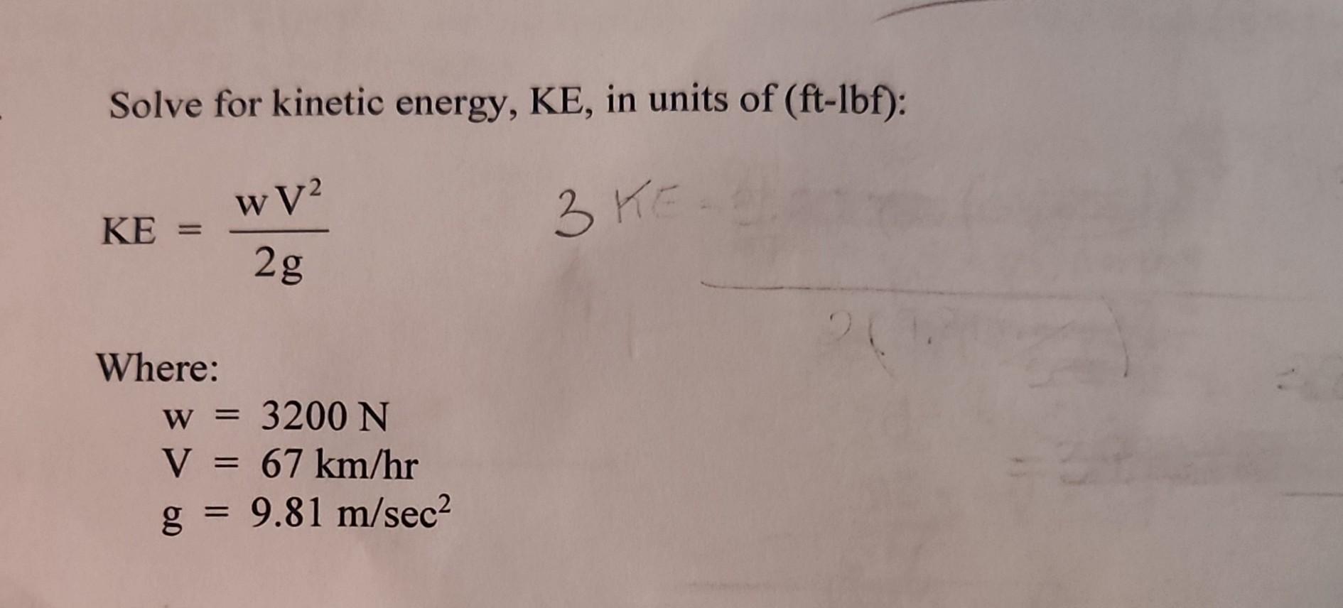 Solve for kinetic energy, KE, in units of (ft-lbf): 3 KE KE = Where: wV2 2g w = 3200 N V = 67 km/hr g = 9.81