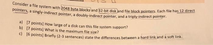 Consider a file system with 2048 byte blocks and 32-bit disk and file block pointers. Each file has 12 direct
