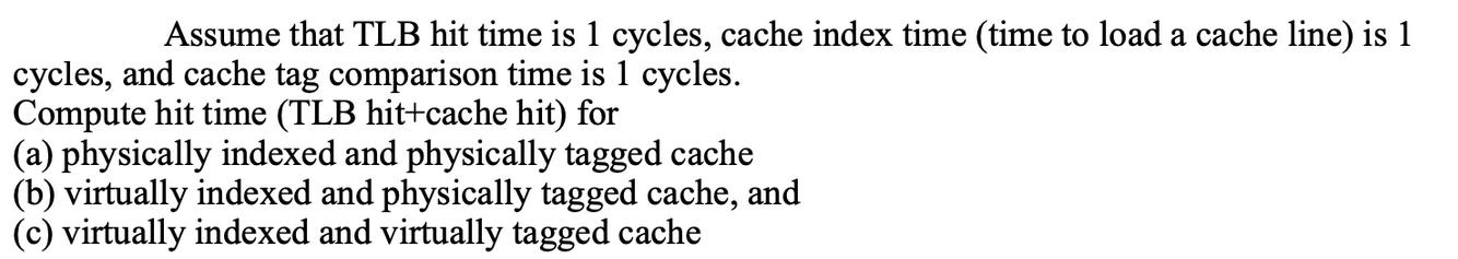 Assume that TLB hit time is 1 cycles, cache index time (time to load a cache line) is 1 cycles, and cache tag