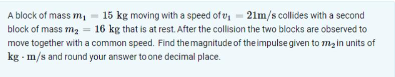 A block of mass m = 15 kg moving with a speed of v = 21m/s collides with a second block of mass m = 16 kg