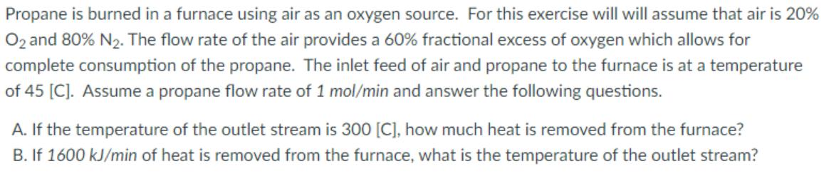 Propane is burned in a furnace using air as an oxygen source. For this exercise will will assume that air is