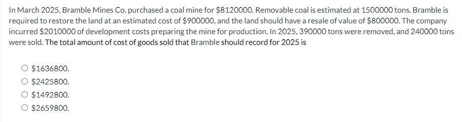 In March 2025, Bramble Mines Co. purchased a coal mine for $8120000. Removable coal is estimated at 1500000