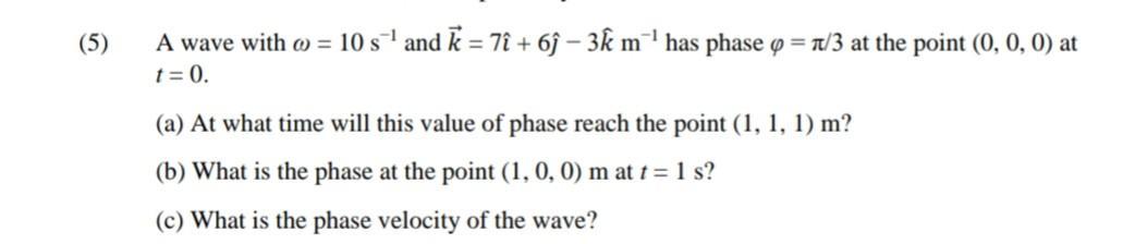 (5) A wave with = 10 s and k = 7 + 6- 3k m has phase = /3 at the point (0, 0, 0) at t = 0. (a) At what time