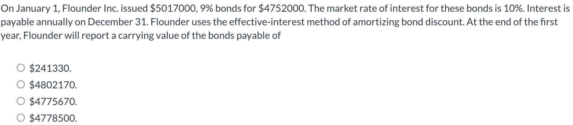 On January 1, Flounder Inc. issued $5017000, 9% bonds for $4752000. The market rate of interest for these