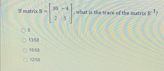 If matrix B= 10 4 = [23]. * 5 00 13/58 O 15/58 12/58 what is the trace of the matrix B-1?