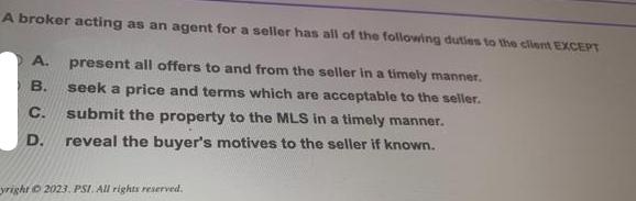 A broker acting as an agent for a seller has all of the following duties to the client EXCEPT A. present all