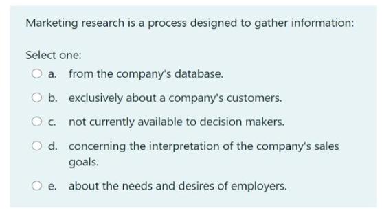 Marketing research is a process designed to gather information: Select one: O a. from the company's database.