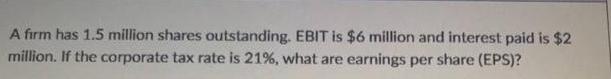 A firm has 1.5 million shares outstanding. EBIT is $6 million and interest paid is $2 million. If the