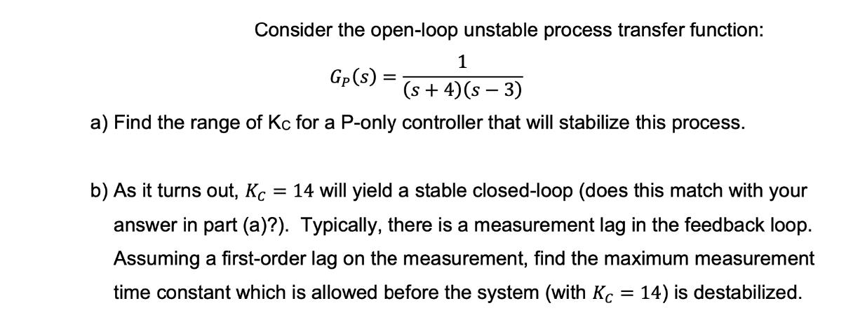 Consider the open-loop unstable process transfer function: Gp (S) = 1 (s + 4) (s  3) a) Find the range of Kc