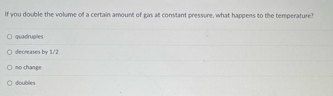 If you double the volume of a certain amount of gas at constant pressure, what happens to the temperature? O