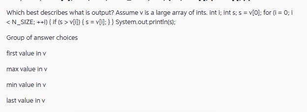 Which best describes what is output? Assume v is a large array of ints. int i; int s; s = v[0]; for (i = 0; i