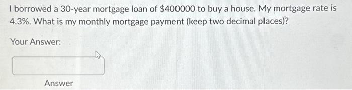 I borrowed a 30-year mortgage loan of $400000 to buy a house. My mortgage rate is 4.3%. What is my monthly
