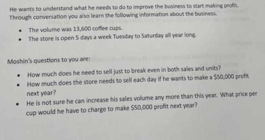 He wants to understand what he needs to do to improve the business to start making profit. Through