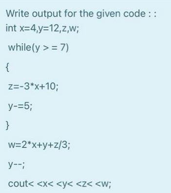 Write output for the given code:: int x=4,y=12,z,w; while(y >= 7) { Z=-3*x+10; y-=5; } w=2*x+y+z/3; y--; cout