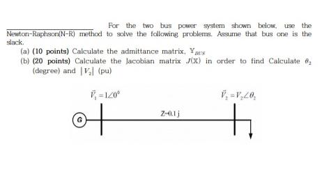 For the two bus power system shown below, use the Newton-Raphson(N-R) method to solve the following problems.