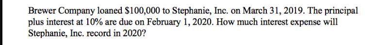 Brewer Company loaned $100,000 to Stephanie, Inc. on March 31, 2019. The principal plus interest at 10% are