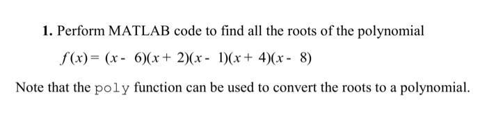 1. Perform MATLAB code to find all the roots of the polynomial f(x)= (x-6)(x + 2)(x - 1)(x+4)(x-8) Note that