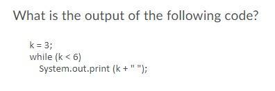What is the output of the following code? k = 3; while (k <6) System.out.print (k+ 