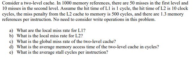 Consider a two-level cache. In 1000 memory references, there are 50 misses in the first level and 10 misses