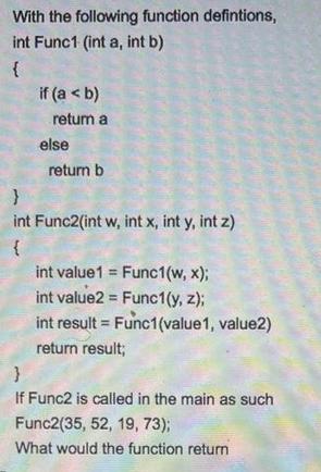 With the following function defintions, int Func1 (int a, int b) if (a < b) return a else return b } int