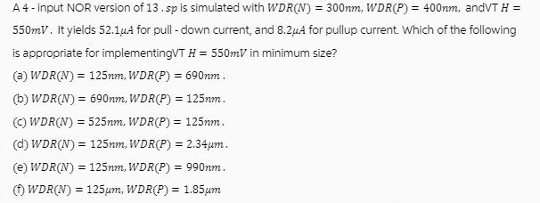 A 4 - input NOR version of 13. sp is simulated with WDR(N) = 300nm, WDR(P) = 400nm, andVT H = 550mV. It