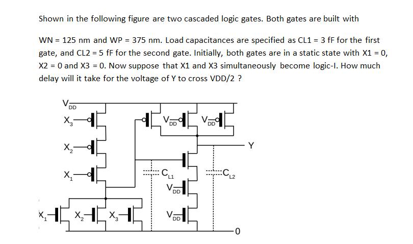 Shown in the following figure are two cascaded logic gates. Both gates are built with WN = 125 nm and WP =