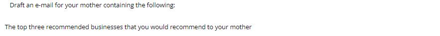 Draft an e-mail for your mother containing the following: The top three recommended businesses that you would