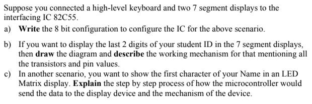 Suppose you connected a high-level keyboard and two 7 segment displays to the interfacing IC 82C55. a) Write