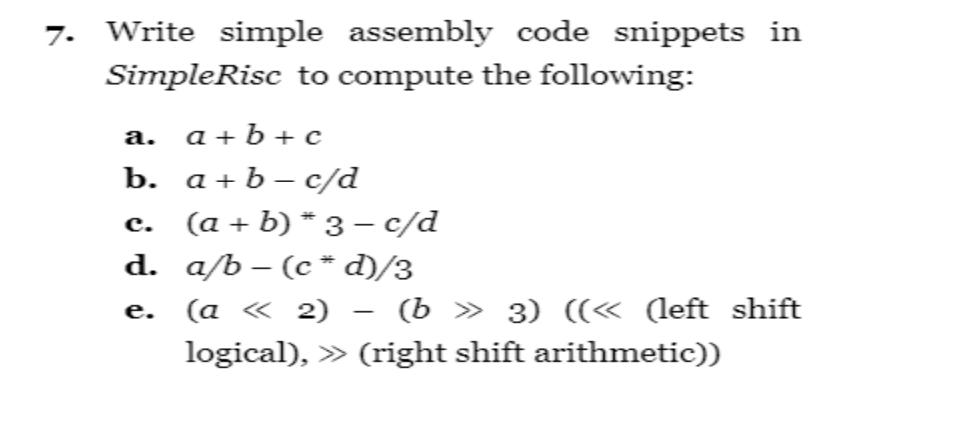7. Write simple assembly code snippets in Simple Risc to compute the following: a. a+b+c b. a + b-c/d c. (a +