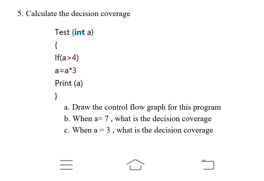 5. Calculate the decision coverage Test (int a) { If(a>4) a=a*3 Print (a) } a. Draw the control flow graph