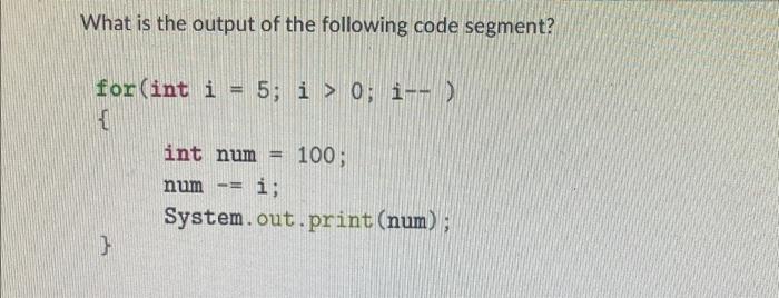 What is the output of the following code segment? for (int i = 5; i > 0; i--) 1 } int num num Be 11 100; i;